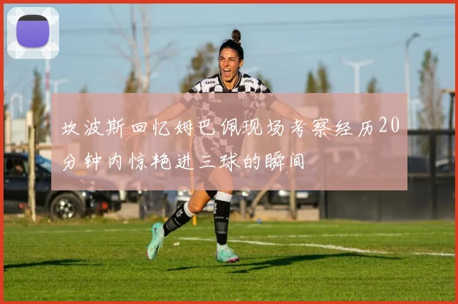 坎波斯回忆姆巴佩现场考察经历20分钟内惊艳进三球的瞬间