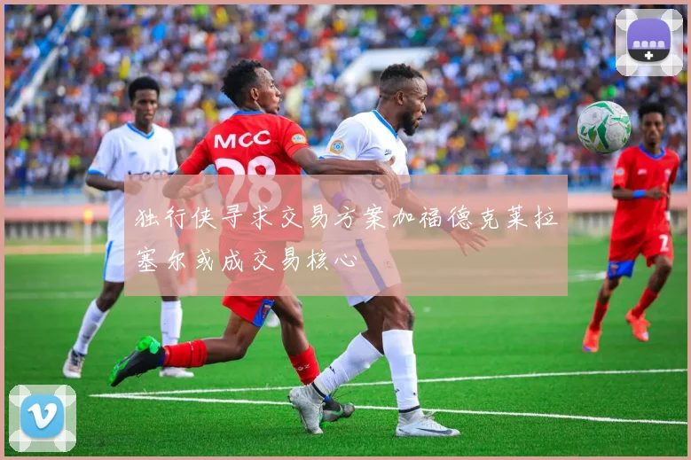 独行侠寻求交易方案加福德克莱拉塞尔或成交易核心