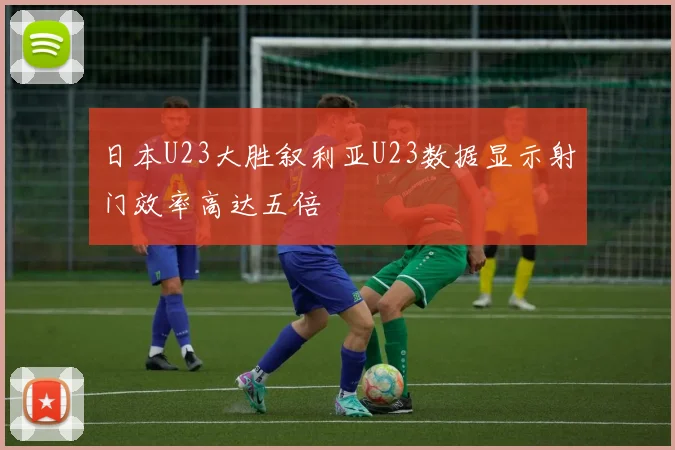 日本U23大胜叙利亚U23数据显示射门效率高达五倍