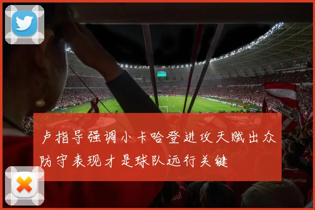卢指导强调小卡哈登进攻天赋出众防守表现才是球队远行关键