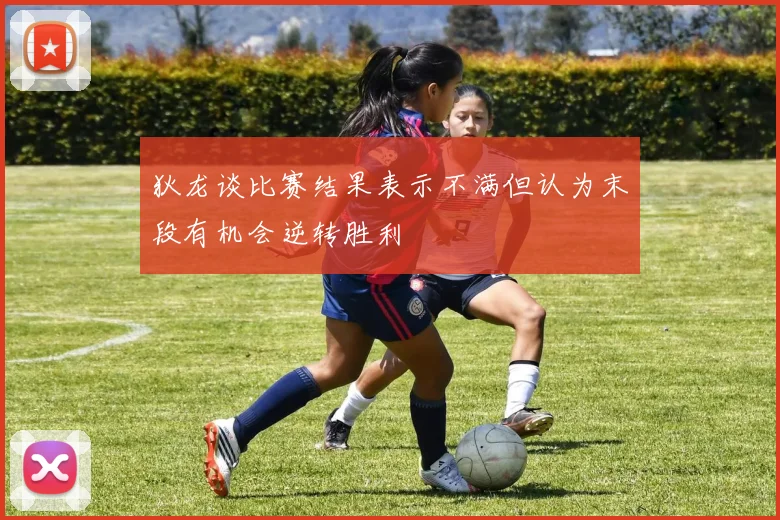 狄龙谈比赛结果表示不满但认为末段有机会逆转胜利