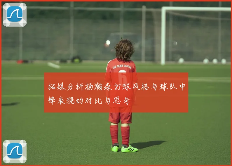 拓媒分析杨瀚森打球风格与球队中锋表现的对比与思考