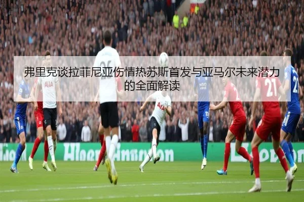 弗里克谈拉菲尼亚伤情热苏斯首发与亚马尔未来潜力的全面解读 | xingkongsports